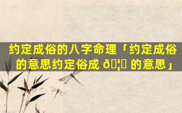 约定成俗的八字命理「约定成俗的意思约定俗成 🦅 的意思」